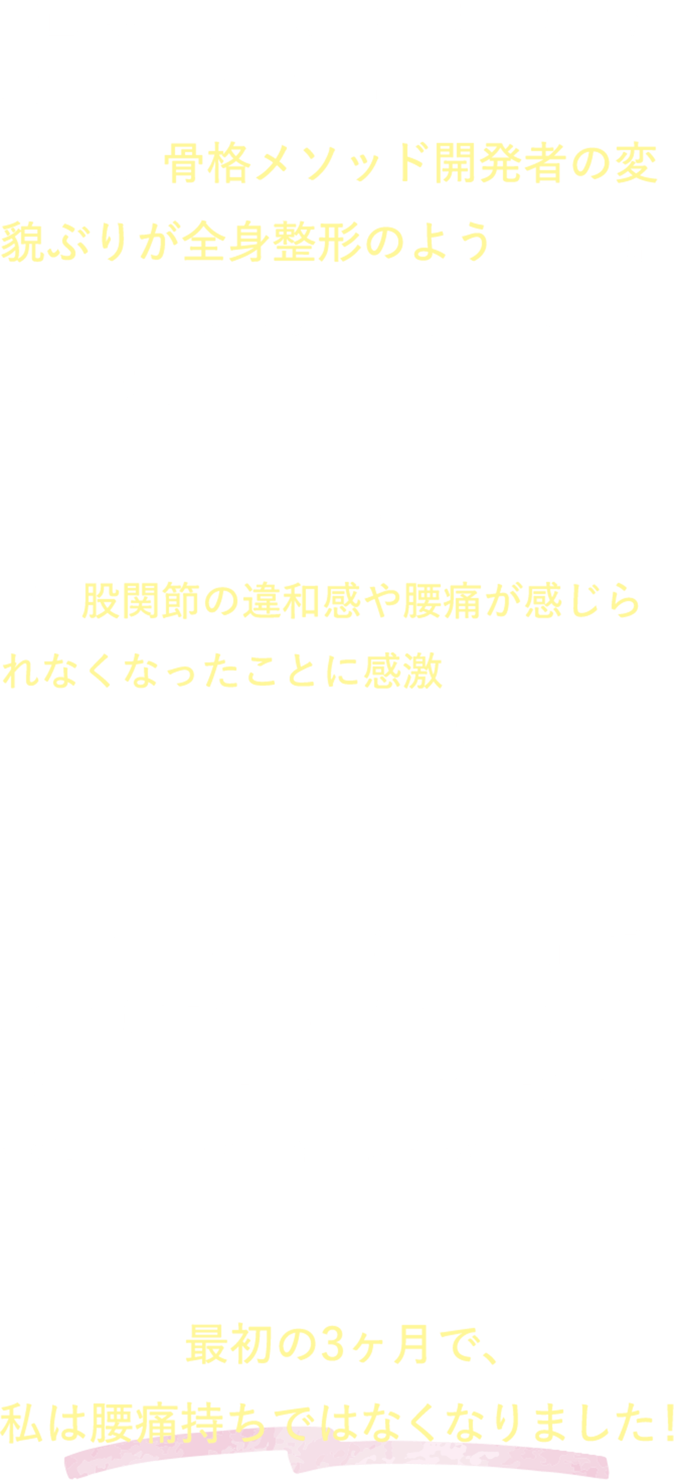 正直最初は、なでたり丸まったりで変わるわけないと信じていませんでしたが、骨格メソッド開発者の変貌ぶりが全身整形のようで、興味本位でインスタライブをのぞきに行きました。その時、試してみたセルフワークで、股関節の違和感や腰痛が感じられなくなったことに感激して、スクールに申し込みました。私はやっとこの腰痛と股関節痛の呪縛から解放されるのかもしれないと感激し、最初は見た目のことはそこまで期待もしていなかったです。最初の3ヶ月で、私は腰痛持ちではなくなりました！