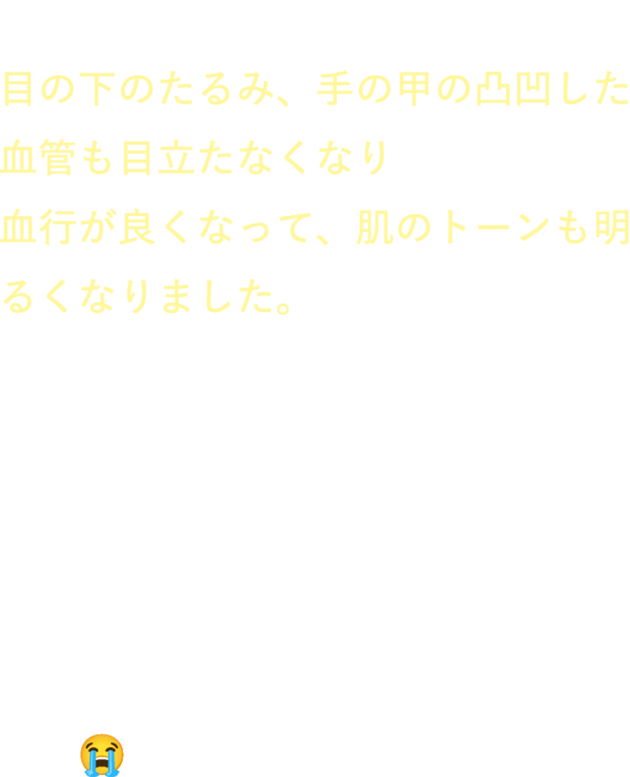 5ヶ月経った頃には、整形も考えた目の下のたるみ、手の甲の凸凹した血管も目立たなくなりました。血行が良くなって、肌のトーンも明るくなりました。半年前のビフォー写真を見ると、「私、こんな顔だったっけ？」「ベクトレに出会わなければ、これからもっと老けていくばっかりだったの」