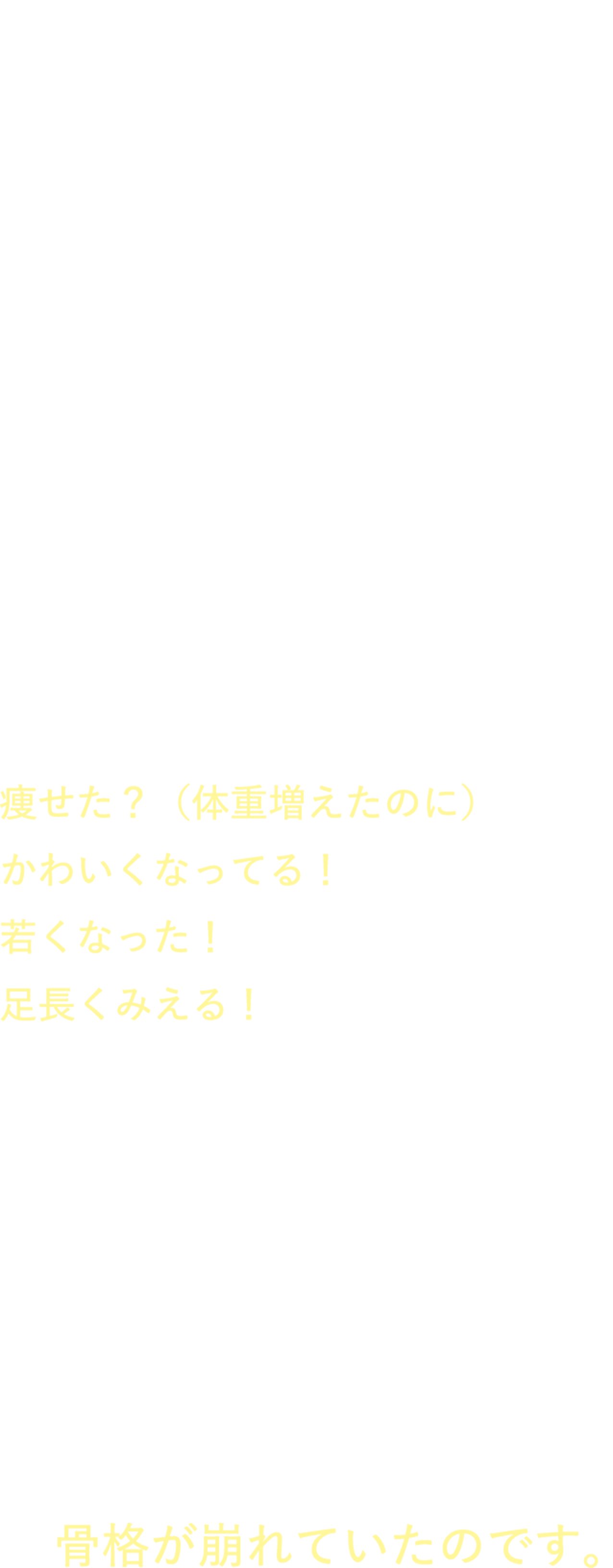 カラダとココロがつながっているのは、よく耳にしていたけど、ここまで変わるとは想像もしてませんでした。骨格ベクトレに出会わなければまだ頑張りが足らないと思って自分にダメ出ししまくりのループにはまってました 久しぶりに会う友だちからは、痩せた？（体重増えたのに）かわいくなってる！若くなった！足長くみえる！がんばっても老け顔だったり、猫背だったり、欲しくないところに筋肉が付いたりするのは、がんばり方が悪いのではなくて、骨盤が崩れていたのです。