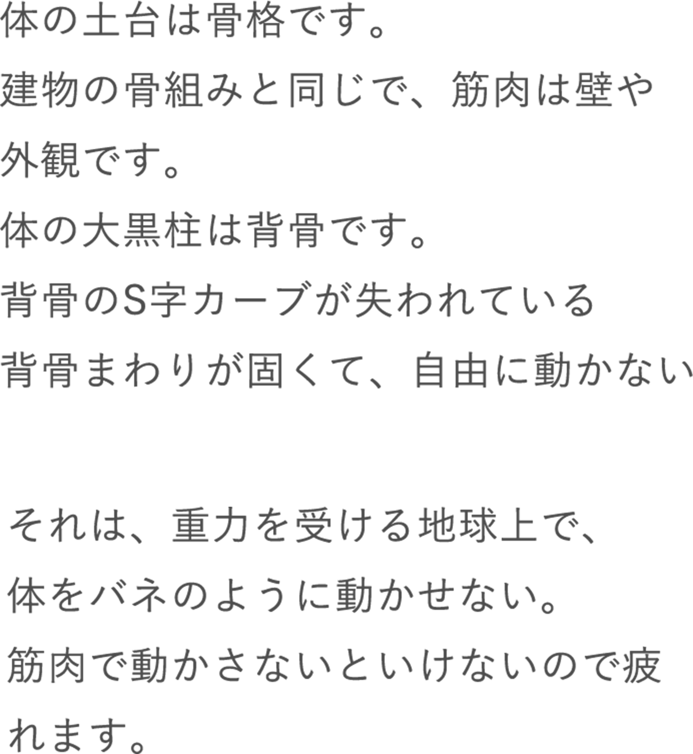 体の土台は骨格です。建物の骨組みと同じで、筋肉は壁や外観です。体の大黒柱は背骨です。背骨のS字カーブが失われている背骨まわりが固くて、自由に動かない それは、重力を受ける地球上で、体をバネのように動かせない。筋肉で動かさないといけないので疲れます。