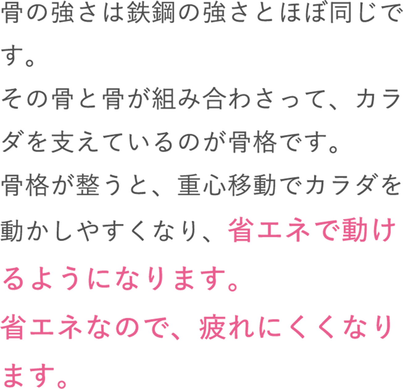 骨の強さは鉄鋼の強さとほぼ同じです。その骨と骨が組み合わさって、カラダを支えているのが骨格です。骨格が整うと、重心移動でカラダを動かしやすくなり、省エネで動けるようになります。省エネなので、疲れにくくなります。