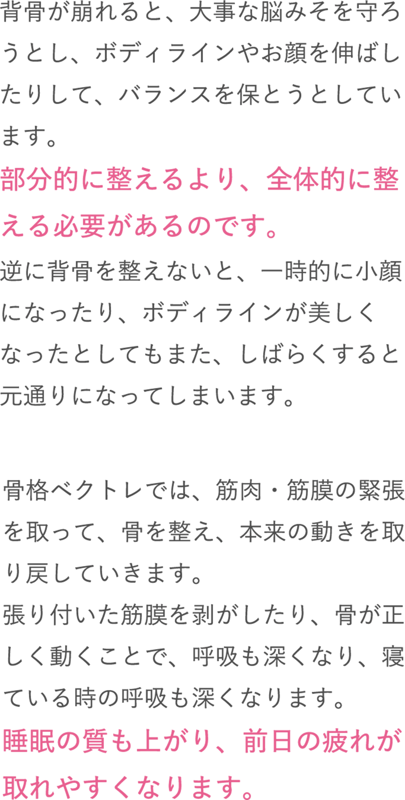 背骨が崩れると、大事な脳みそを守ろうとし、ボディラインやお顔を伸ばしたりして、バランスを保とうとしています。部分的に整えるより、全体的に整える必要があるのです。逆に背骨を整えないと、一時的に小顔になったり、ボディラインが美しくなったとしてもまた、しばらくすると元通りになってしまいます。骨格ベクトレでは、筋肉・筋膜の緊張を取って、骨を整え、本来の動きを取り戻していきます。張り付いた筋膜を剥がしたり、骨が正しく動くことで、呼吸も深くなり、寝ている時の呼吸も深くなります。睡眠の質も上がり、前日の疲れが取れやすくなります。