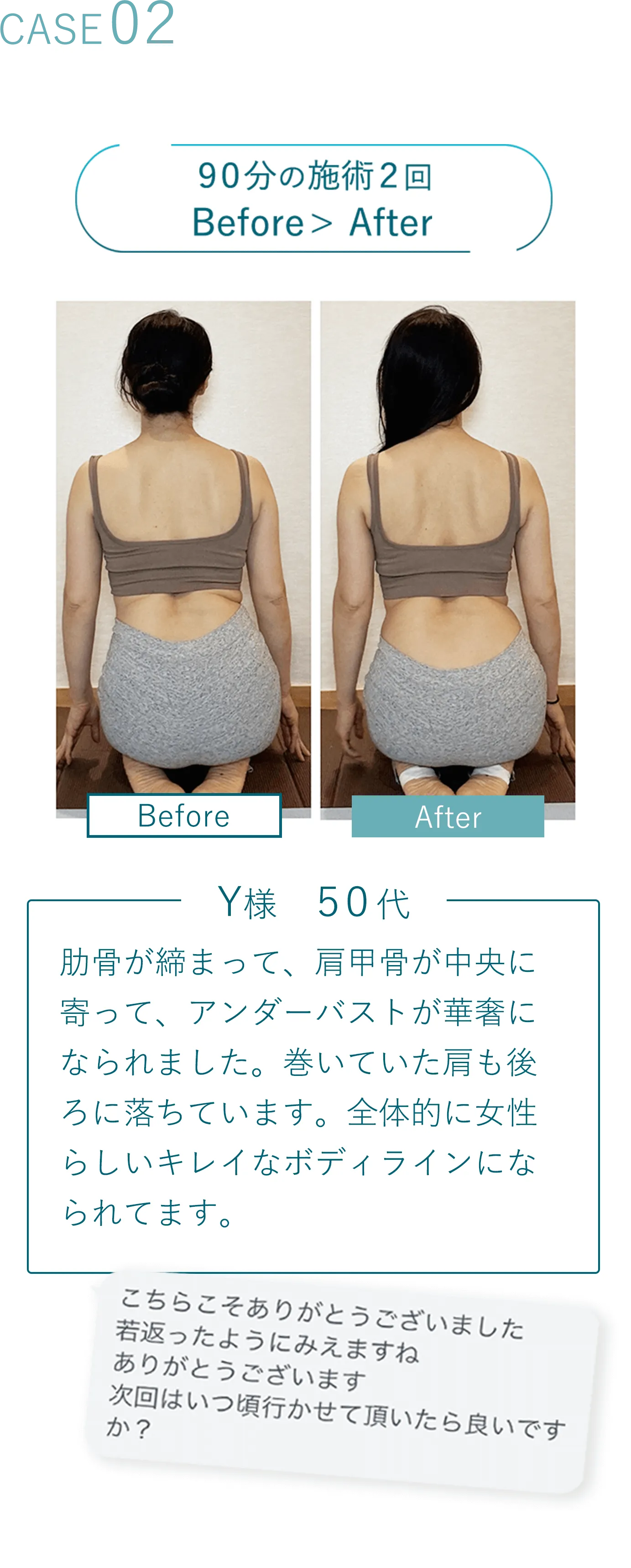 Case02 90分の施術2回 Before写真 > After写真 Y様 50代 整体では、これ以上は無理ですと諦められたお客さま。肩が痛くてTシャツの脱ぎ着が難しかったのが、普通にできるようになりました。最近フェイスラインもスッキリしてきました。と実感してくださっています。 こちらこそありがとうございました 若返ったようにみえますね ありがとうございます 次回はいつ頃行かせて頂いたら良いですか？