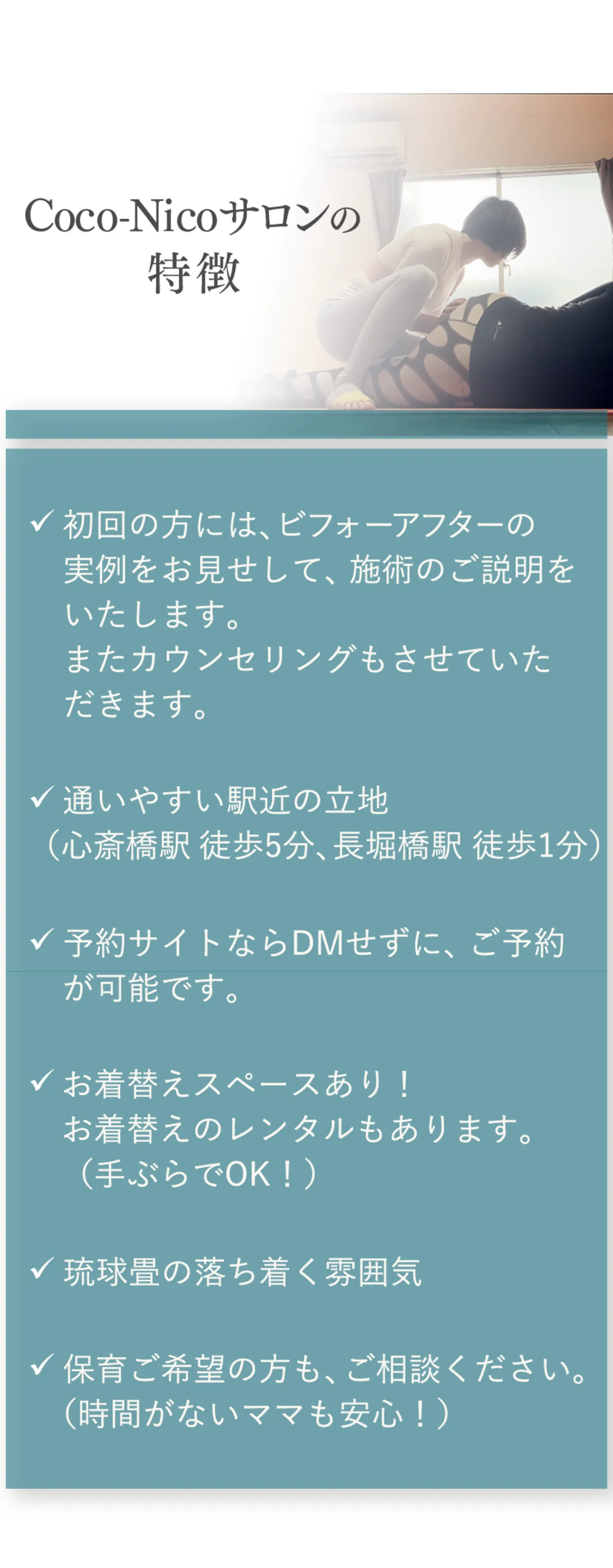 Coco-Nicoサロンの特徴 ✓初回の方には、ビフォーアフターの実例をお見せして、施術のご説明をいたします。またカウンセリングもさせていただきます。✓通いやすい駅近の立地（心斎橋駅徒歩5分、長堀橋駅1分）✓予約サイトならDMせずに、ご予約が可能です。✓お着替えスペースあり！お着替えのレンタルもあります。（手ぶらでOK！）✓琉球畳の落ち着く雰囲気✓保育ご希望の方も、ご相談ください。（時間がないママも安心！）