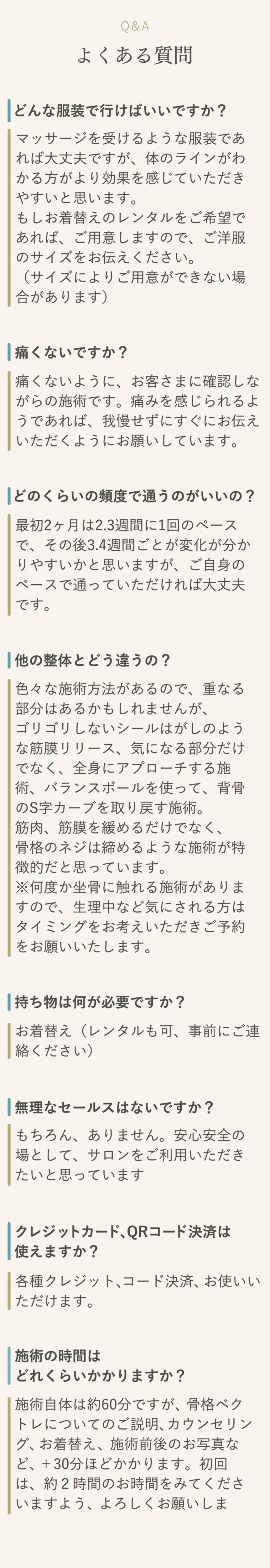 Q&A よくある質問 どんな服装で行けばいいですか？ マッサージを受けるような服装であれば大丈夫ですが、体のラインがわかる方がより効果を感じていただきやすいと思います。もしお着替えのレンタルをご希望であれば、ご用意しますので、ご洋服のサイズをお伝えください。（サイズによりご用意ができない場合があります） 痛くないですか？ 痛くないように、お客さまに確認しながらの施術です。痛みを感じられるようであれば、我慢せずにすぐにお伝えいただくようにお願いしています。 どのくらいの頻度で通うのがいいの？ 最初2ヶ月は2.3週間に1回のペースで、その後3.4週間ごとが変化が分かりやすいかと思いますが、ご自身のペースで通っていただければ大丈夫です。 他の整体とどう違うの？ 色々な施術方法があるので、重なる部分はあるかもしれませんが、ゴリゴリしないシールはがしのような筋膜リリース、気になる部分だけでなく、全身にアプローチする施術、バランスボールを使って、背骨のS字カーブを取り戻す施術。筋肉、筋膜を緩めるだけでなく、骨格のネジは締めるような施術が特徴的だと思っています。※何度か坐骨に触れる施術がありますので、生理中など気にされる方はタイミングをお考えいただきご予約をお願いいたします。 持ち物は何が必要ですか？ お着替え（レンタルも可、事前にご連絡ください） 無理なセールスはないですか？ もちろん、ありません。安心安全の場として、サロンをご利用いただきたいと思っています クレジットカード、QRコード決済は使えますか？ 各種クレジット、コード決済、お使いいただけます。 施術の時間はどれくらいかかりますか？ 施術自体は約60分ですが、骨格ベクトレについてのご説明、カウンセリング、お着替え、施術前後のお写真など、＋30分ほどかかります。初回は、約２時間のお時間をみてくださいますよう、よろしくお願いします。